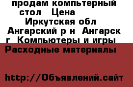 продам компьтерный стол › Цена ­ 4 500 - Иркутская обл., Ангарский р-н, Ангарск г. Компьютеры и игры » Расходные материалы   